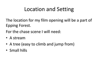Location and Setting
The location for my film opening will be a part of
Epping Forest.
For the chase scene I will need:
• A stream
• A tree (easy to climb and jump from)
• Small hills
 