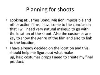 Planning for shoots
• Looking at: James Bond, Mission Impossible and
other action films I have come to the conclusion
that I will need very natural makeup to go with
the location of the shoot. Also the costumes are
key to show the genre of the film and also to link
to the location.
• I have already decided on the location and this
should help me figure out what make
up, hair, costumes props I need to create my final
product.
 
