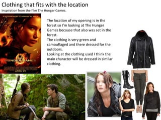 Clothing that fits with the location
Inspiration from the film The Hunger Games.
The location of my opening is in the
forest so I’m looking at The Hunger
Games because that also was set in the
forest.
The clothing is very green and
camouflaged and there dressed for the
outdoors.
Looking at the clothing used I think the
main character will be dressed in similar
clothing.
 