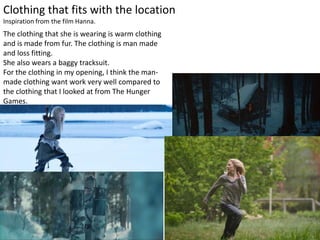 Clothing that fits with the location
Inspiration from the film Hanna.
The clothing that she is wearing is warm clothing
and is made from fur. The clothing is man made
and loss fitting.
She also wears a baggy tracksuit.
For the clothing in my opening, I think the man-
made clothing want work very well compared to
the clothing that I looked at from The Hunger
Games.
 