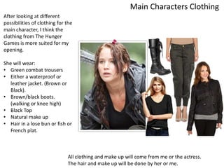 After looking at different
possibilities of clothing for the
main character, I think the
clothing from The Hunger
Games is more suited for my
opening.
She will wear:
• Green combat trousers
• Either a waterproof or
leather jacket. (Brown or
Black).
• Brown/black boots.
(walking or knee high)
• Black Top
• Natural make up
• Hair in a lose bun or fish or
French plat.
Main Characters Clothing
All clothing and make up will come from me or the actress.
The hair and make up will be done by her or me.
 