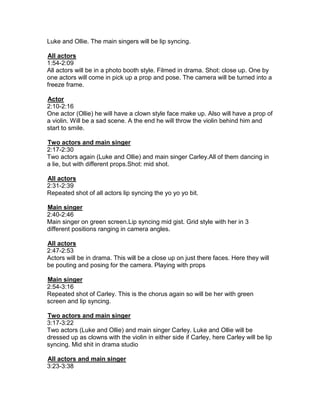 Luke and Ollie. The main singers will be lip syncing.

All actors
1:54-2:09
All actors will be in a photo booth style. Filmed in drama. Shot: close up. One by
one actors will come in pick up a prop and pose. The camera will be turned into a
freeze frame.

Actor
2:10-2:16
One actor (Ollie) he will have a clown style face make up. Also will have a prop of
a violin. Will be a sad scene. A the end he will throw the violin behind him and
start to smile.

Two actors and main singer
2:17-2:30
Two actors again (Luke and Ollie) and main singer Carley.All of them dancing in
a lie, but with different props.Shot: mid shot.

All actors
2:31-2:39
Repeated shot of all actors lip syncing the yo yo yo bit.

Main singer
2:40-2:46
Main singer on green screen.Lip syncing mid gist. Grid style with her in 3
different positions ranging in camera angles.

All actors
2:47-2:53
Actors will be in drama. This will be a close up on just there faces. Here they will
be pouting and posing for the camera. Playing with props

Main singer
2:54-3:16
Repeated shot of Carley. This is the chorus again so will be her with green
screen and lip syncing.

Two actors and main singer
3:17-3:22
Two actors (Luke and Ollie) and main singer Carley. Luke and Ollie will be
dressed up as clowns with the violin in either side if Carley, here Carley will be lip
syncing. Mid shit in drama studio

All actors and main singer
3:23-3:38
 