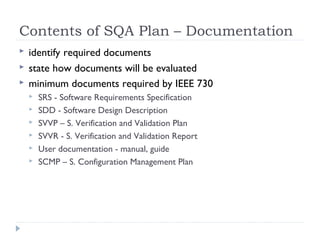 Contents of SQA Plan – Documentation
 identify required documents
 state how documents will be evaluated
 minimum documents required by IEEE 730
 SRS - Software Requirements Specification
 SDD - Software Design Description
 SVVP – S. Verification and Validation Plan
 SVVR - S. Verification and Validation Report
 User documentation - manual, guide
 SCMP – S. Configuration Management Plan
 