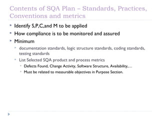 Contents of SQA Plan – Standards, Practices,
Conventions and metrics
 Identify S,P,C,and M to be applied
 How compliance is to be monitored and assured
 Minimum
 documentation standards, logic structure standards, coding standards,
testing standards
 List Selected SQA product and process metrics
 Defects Found, Change Activity, Software Structure, Availability,…
 Must be related to measurable objectives in Purpose Section.
 
