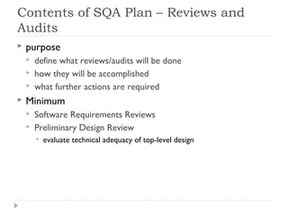 Contents of SQA Plan – Reviews and
Audits
 purpose
 define what reviews/audits will be done
 how they will be accomplished
 what further actions are required
 Minimum
 Software Requirements Reviews
 Preliminary Design Review
 evaluate technical adequacy of top-level design
 