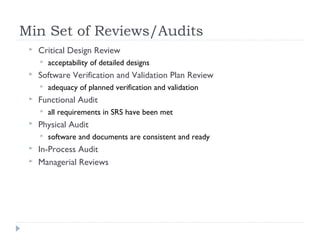 Min Set of Reviews/Audits
 Critical Design Review
 acceptability of detailed designs
 Software Verification and Validation Plan Review
 adequacy of planned verification and validation
 Functional Audit
 all requirements in SRS have been met
 Physical Audit
 software and documents are consistent and ready
 In-Process Audit
 Managerial Reviews
 