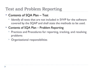 Test and Problem Reporting
 Contents of SQA Plan – Test
 Identify all tests that are not included in SVVP for the software
covered by the SQAP and shall state the methods to be used.
 Contents of SQA Plan – Problem Reporting
 Practices and Procedures for reporting, tracking, and resolving
problems
 Organizational responsibilities
 