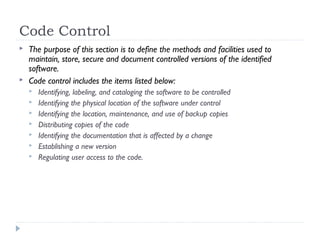 Code Control
 The purpose of this section is to define the methods and facilities used to
maintain, store, secure and document controlled versions of the identified
software.
 Code control includes the items listed below:
 Identifying, labeling, and cataloging the software to be controlled
 Identifying the physical location of the software under control
 Identifying the location, maintenance, and use of backup copies
 Distributing copies of the code
 Identifying the documentation that is affected by a change
 Establishing a new version
 Regulating user access to the code.
 