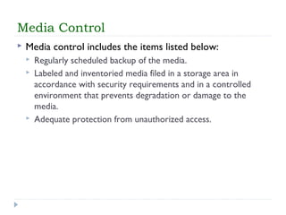 Media Control
 Media control includes the items listed below:
 Regularly scheduled backup of the media.
 Labeled and inventoried media filed in a storage area in
accordance with security requirements and in a controlled
environment that prevents degradation or damage to the
media.
 Adequate protection from unauthorized access.
 