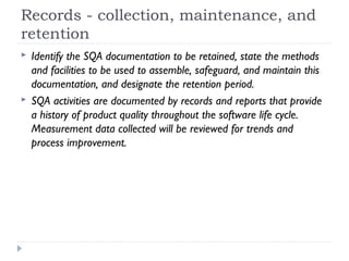 Records - collection, maintenance, and
retention
 Identify the SQA documentation to be retained, state the methods
and facilities to be used to assemble, safeguard, and maintain this
documentation, and designate the retention period.
 SQA activities are documented by records and reports that provide
a history of product quality throughout the software life cycle.
Measurement data collected will be reviewed for trends and
process improvement.
 