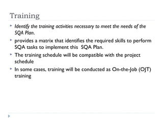 Training
 Identify the training activities necessary to meet the needs of the
SQA Plan.
 provides a matrix that identifies the required skills to perform
SQA tasks to implement this SQA Plan.
 The training schedule will be compatible with the project
schedule
 In some cases, training will be conducted as On-the-Job (OJT)
training
 