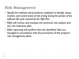 Risk Management
 Specify the methods and procedures employed to identify, assess,
monitor, and control areas of risk arising during the portion of the
software life cycle covered by the SQA Plan
 SQA will review and evaluate the technical risk analysis and
any risk reduction plan
 SQA reporting will confirm that the identified risks are
managed in accordance with the provisions of the project’s
risk management plans.
 