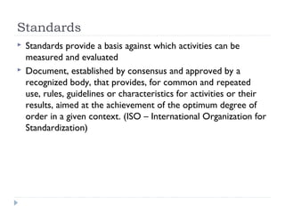 Standards
 Standards provide a basis against which activities can be
measured and evaluated
 Document, established by consensus and approved by a
recognized body, that provides, for common and repeated
use, rules, guidelines or characteristics for activities or their
results, aimed at the achievement of the optimum degree of
order in a given context. (ISO – International Organization for
Standardization)
 