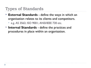 Types of Standards
 External Standards - define the ways in which an
organisation relates to its clients and competitors.
 e.g. AS 3563; ISO 9001; ANSI/IEEE 730 etc.
 Internal Standards - define the practices and
procedures in place within an organisation.
 