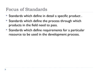 Focus of Standards
 Standards which define in detail a specific product .
 Standards which define the process through which
products in the field need to pass.
 Standards which define requirements for a particular
resource to be used in the development process.
 