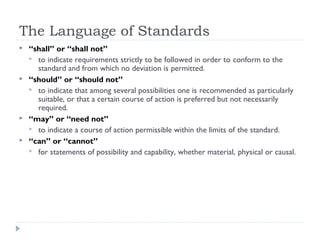 The Language of Standards
 “shall” or “shall not”
 to indicate requirements strictly to be followed in order to conform to the
standard and from which no deviation is permitted.
 “should” or “should not”
 to indicate that among several possibilities one is recommended as particularly
suitable, or that a certain course of action is preferred but not necessarily
required.
 “may” or “need not”
 to indicate a course of action permissible within the limits of the standard.
 “can” or “cannot”
 for statements of possibility and capability, whether material, physical or causal.
 