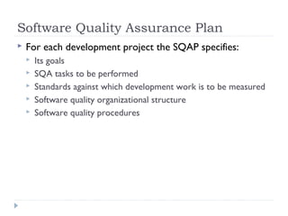 Software Quality Assurance Plan
 For each development project the SQAP specifies:
 Its goals
 SQA tasks to be performed
 Standards against which development work is to be measured
 Software quality organizational structure
 Software quality procedures
 