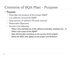 Contents of SQA Plan - Purpose
 Purpose
 Describes the purpose of the project SQAP
 List software covered by SQAP
 State portion of software life cycle covered
 Measurable Objectives
 Answers the following:
 What is the intended use of the software (criticality, interfaces etc…)?
 What is the scope of this SQAP?
 How will this plan contribute to the success of the project?
 Name the SDLC that applies to the project and deviations.
 