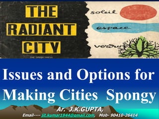 Ar. J.K.GUPTA,
Email---- jit.kumar1944@gmail.com, Mob- 90410-26414
Issues and Options for
Making Cities Spongy
 