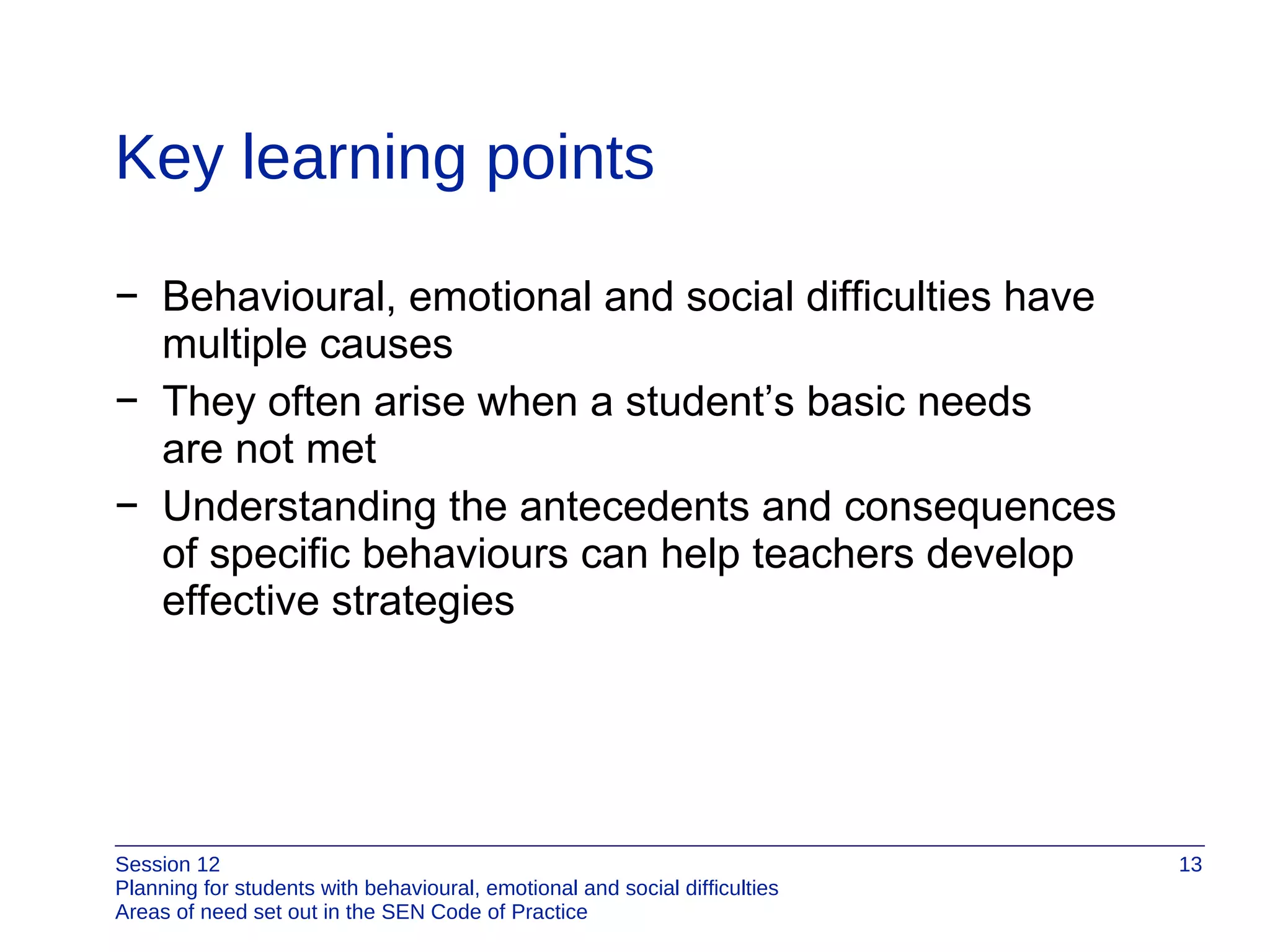 Key learning points Behavioural, emotional and social difficulties have  multiple causes They often arise when a student’s basic needs  are not met Understanding the antecedents and consequences  of specific behaviours can help teachers develop effective strategies  