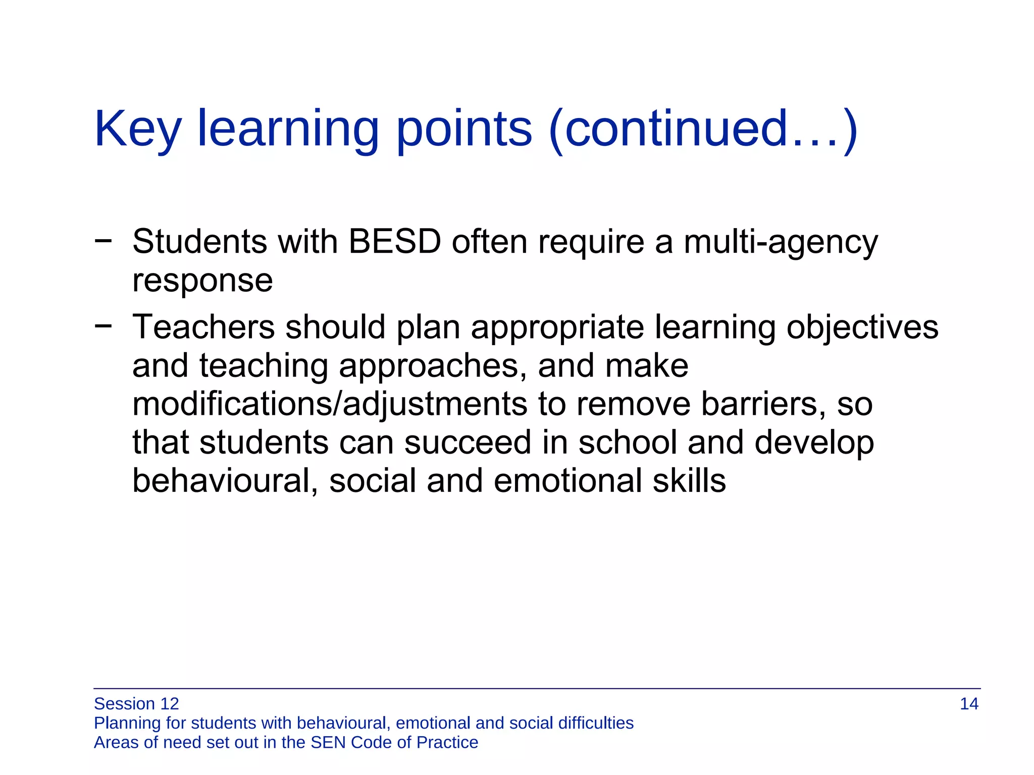 Key learning points  (continued…) Students with BESD often require a multi-agency response Teachers should plan appropriate learning objectives and teaching approaches, and make modifications/adjustments to remove barriers, so  that students can succeed in school and develop behavioural, social and emotional skills 