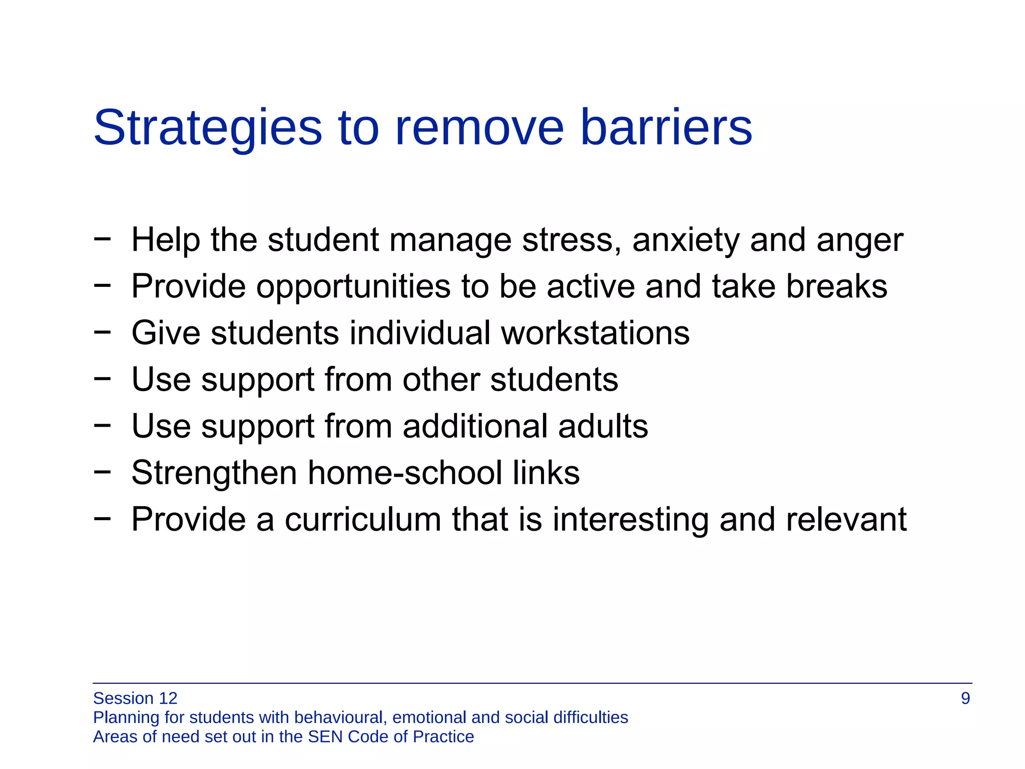Strategies to remove barriers Help the student manage stress, anxiety and anger Provide opportunities to be active and take breaks Give students individual workstations Use support from other students Use support from additional adults Strengthen home-school links Provide a curriculum that is interesting and relevant 