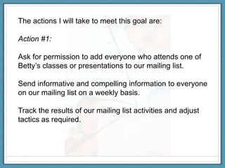 The actions I will take to meet this goal are:

Action #1:

Ask for permission to add everyone who attends one of
Betty’s classes or presentations to our mailing list.

Send informative and compelling information to everyone
on our mailing list on a weekly basis.

Track the results of our mailing list activities and adjust
tactics as required.
 