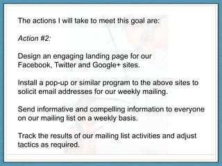 The actions I will take to meet this goal are:

Action #2:

Design an engaging landing page for our
Facebook, Twitter and Google+ sites.

Install a pop-up or similar program to the above sites to
solicit email addresses for our weekly mailing.

Send informative and compelling information to everyone
on our mailing list on a weekly basis.

Track the results of our mailing list activities and adjust
tactics as required.
 