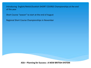 Introducing English/Welsh/Scottish SHORT COURSE Championships at the end
of the year
Short Course “season” to start at the end of August
Regional Short Course Championships in November
ASA – Planning for Success : A NEW BRITISH SYSTEM
 