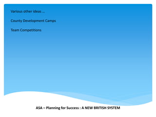 Various other ideas …
County Development Camps
Team Competitions
ASA – Planning for Success : A NEW BRITISH SYSTEM
 