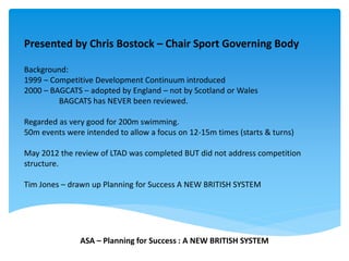 Presented by Chris Bostock – Chair Sport Governing Body
Background:
1999 – Competitive Development Continuum introduced
2000 – BAGCATS – adopted by England – not by Scotland or Wales
BAGCATS has NEVER been reviewed.
Regarded as very good for 200m swimming.
50m events were intended to allow a focus on 12-15m times (starts & turns)
May 2012 the review of LTAD was completed BUT did not address competition
structure.
Tim Jones – drawn up Planning for Success A NEW BRITISH SYSTEM
ASA – Planning for Success : A NEW BRITISH SYSTEM
 