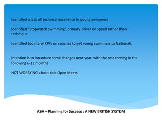 Identified a lack of technical excellence in young swimmers
Identified “Stopwatch swimming” primary driver on speed rather than
technique
Identified too many KPI’s on coaches to get young swimmers to Nationals
Intention is to introduce some changes next year with the rest coming in the
following 6-12 months
NOT WORRYING about club Open Meets.
ASA – Planning for Success : A NEW BRITISH SYSTEM
 
