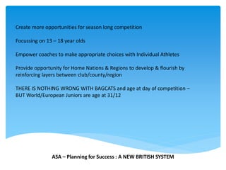 Create more opportunities for season long competition
Focussing on 13 – 18 year olds
Empower coaches to make appropriate choices with Individual Athletes
Provide opportunity for Home Nations & Regions to develop & flourish by
reinforcing layers between club/county/region
THERE IS NOTHING WRONG WITH BAGCATS and age at day of competition –
BUT World/European Juniors are age at 31/12
ASA – Planning for Success : A NEW BRITISH SYSTEM
 
