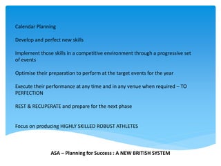Calendar Planning
Develop and perfect new skills
Implement those skills in a competitive environment through a progressive set
of events
Optimise their preparation to perform at the target events for the year
Execute their performance at any time and in any venue when required – TO
PERFECTION
REST & RECUPERATE and prepare for the next phase
Focus on producing HIGHLY SKILLED ROBUST ATHLETES
ASA – Planning for Success : A NEW BRITISH SYSTEM
 