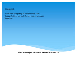 PROBLEMS:
Swimmers competing at Nationals too early
Season finishes too early for too many swimmers
Leagues…
ASA – Planning for Success : A NEW BRITISH SYSTEM
 