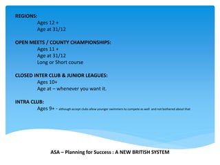 REGIONS:
Ages 12 +
Age at 31/12
OPEN MEETS / COUNTY CHAMPIONSHIPS:
Ages 11 +
Age at 31/12
Long or Short course
CLOSED INTER CLUB & JUNIOR LEAGUES:
Ages 10+
Age at – whenever you want it.
INTRA CLUB:
Ages 9+ - although accept clubs allow younger swimmers to compete as well and not bothered about that
ASA – Planning for Success : A NEW BRITISH SYSTEM
 