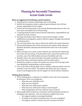 Planning for Successful Transitions
                     Across Grade Levels
Below are suggestions for facilitating a smooth transition:
      Preparation for transition should begin early in the spring.
      Identify the homeroom teacher or general special educator who will have
      primary responsibility for the student.
      Involve the receiving teacher in the annual education plan process so they can
      learn about the student’s level of functioning.
      A meeting should be held to discuss relevant information, responsibilities and
      timelines for those involved.
      Exchange information about effective instructional strategies, needed
      modifications and adaptation, positive behavior support strategies and methods
      of communication.
      The receiving teacher may want to observe the child in his current classroom.
      Instructional assistants who will be involved in the student’s daily education
      should be identified, educated and informed about their role in the student’s
      education.
      Before entering a new school, work to alleviate any anxieties the student may
      have about the new setting. Provide student with a map of the school, list of
      activities, copy of her fall schedule and copy of handbook and rules.
      Schedule visits to the school and allow the student and family to meet staff,
      locate their locker and become familiar with the school culture.
      Identify key people or a mentor the student can contact if he is having a hard
      time adjusting or understanding a certain situation.
      Once in the school, identify peers who are willing to help the student with the
      transition to the new school. The student with autism may have a greater
      access to social opportunities with the support of a friend without a disability.

Thinking about transition:
      When thinking about a transition, it is helpful to start with a list of questions
      for discussion. Here is an example list:
          o What does your child like to do?
          o What can your child do?
          o What does your child need to explore?
          o What does your child need to learn to reach his goal?
          o What transportation will your child use to get to school?
      Many people think of school as a curriculum, but having friends and sense of
      belonging is also important. Here are questions to address these areas:
          o Are supports needed to encourage friendship?
          o Do people in the school community know your son or daughter?
          o Are supports needed to structure time for recreation? Exercise?
 