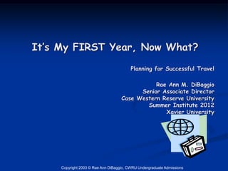 It’s My FIRST Year, Now What?
                                         Planning for Successful Travel

                                               Rae Ann M. DiBaggio
                                          Senior Associate Director
                                    Case Western Reserve University
                                            Summer Institute 2012
                                                  Xavier University




     Copyright 2003 © Rae Ann DiBaggio, CWRU Undergraduate Admissions
 