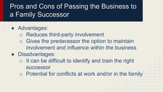 Pros and Cons of Passing the Business to
a Family Successor
● Advantages:
o Reduces third-party involvement
o Gives the predecessor the option to maintain
involvement and influence within the business
● Disadvantages:
o It can be difficult to identify and train the right
successor
o Potential for conflicts at work and/or in the family
 