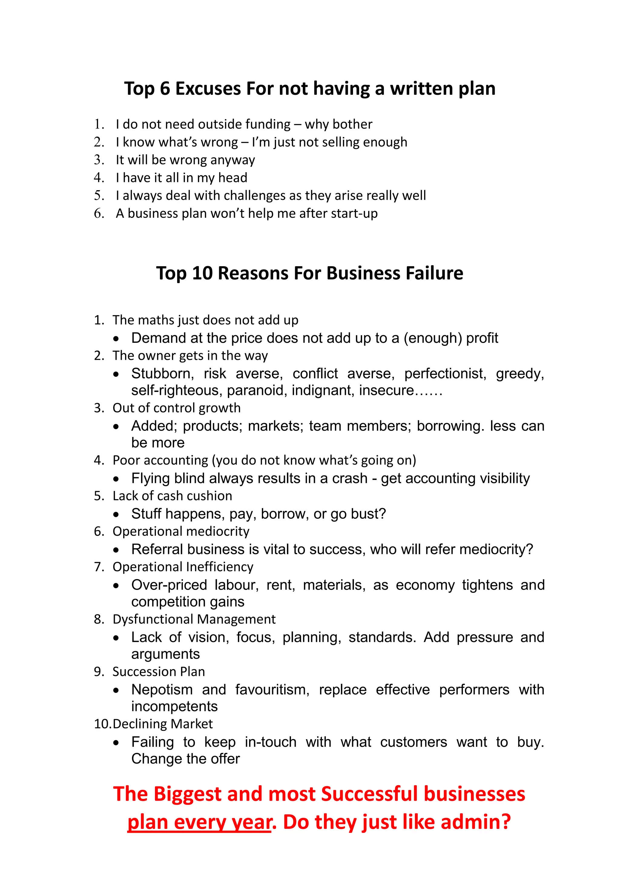 Top 6 Excuses For not having a written plan
1.   I do not need outside funding – why bother
2.   I know what’s wrong – I’m just not selling enough
3.   It will be wrong anyway
4.   I have it all in my head
5.   I always deal with challenges as they arise really well
6.   A business plan won’t help me after start-up



            Top 10 Reasons For Business Failure

1. The maths just does not add up
    Demand at the price does not add up to a (enough) profit
2. The owner gets in the way
    Stubborn, risk averse, conflict averse, perfectionist, greedy,
      self-righteous, paranoid, indignant, insecure……
3. Out of control growth
    Added; products; markets; team members; borrowing. less can
      be more
4. Poor accounting (you do not know what’s going on)
    Flying blind always results in a crash - get accounting visibility
5. Lack of cash cushion
    Stuff happens, pay, borrow, or go bust?
6. Operational mediocrity
    Referral business is vital to success, who will refer mediocrity?
7. Operational Inefficiency
    Over-priced labour, rent, materials, as economy tightens and
      competition gains
8. Dysfunctional Management
    Lack of vision, focus, planning, standards. Add pressure and
      arguments
9. Succession Plan
    Nepotism and favouritism, replace effective performers with
      incompetents
10.Declining Market
    Failing to keep in-touch with what customers want to buy.
      Change the offer

     The Biggest and most Successful businesses
      plan every year. Do they just like admin?
 