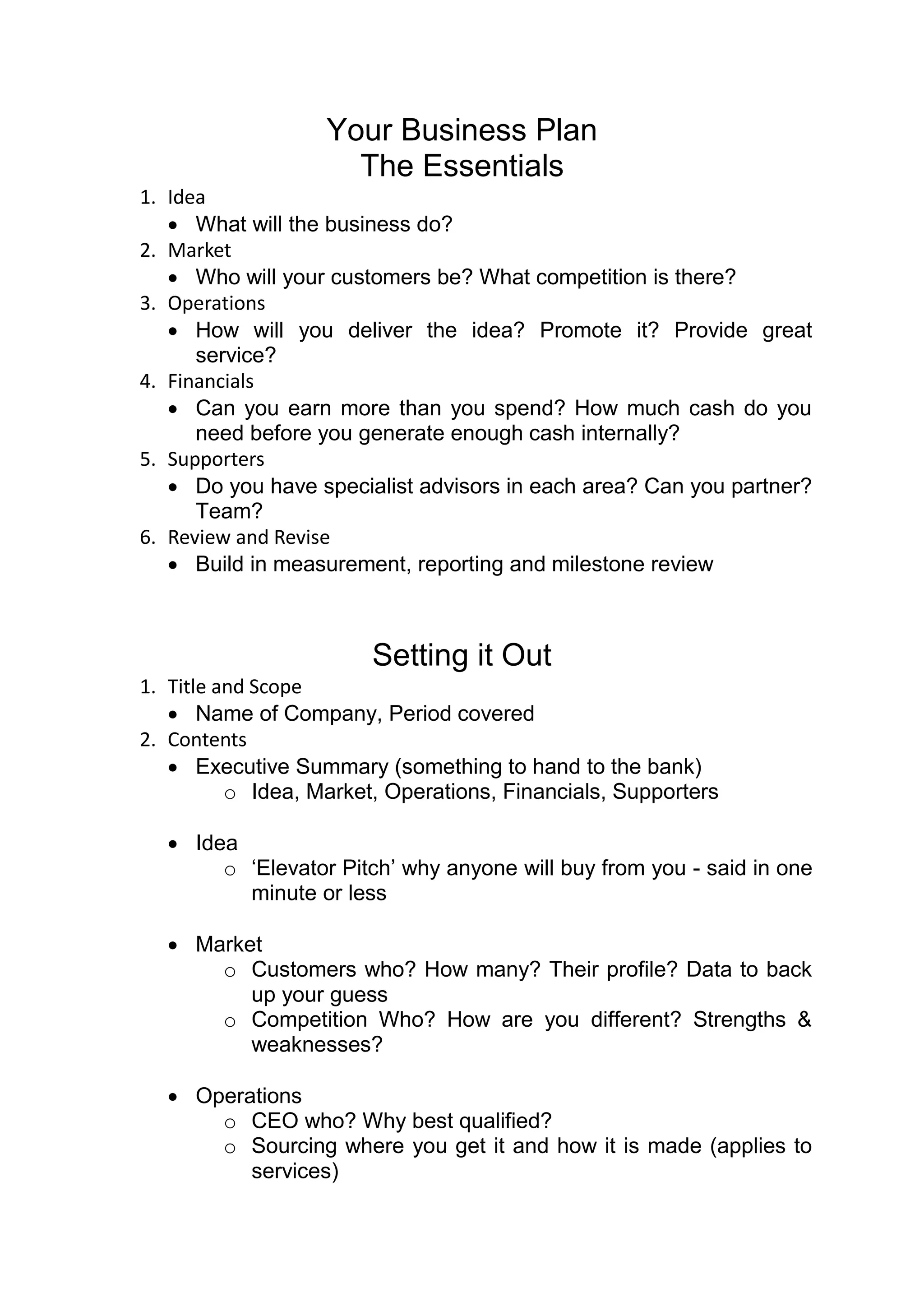 Your Business Plan
                     The Essentials
1. Idea
    What will the business do?
2. Market
    Who will your customers be? What competition is there?
3. Operations
    How will you deliver the idea? Promote it? Provide great
      service?
4. Financials
    Can you earn more than you spend? How much cash do you
      need before you generate enough cash internally?
5. Supporters
    Do you have specialist advisors in each area? Can you partner?
      Team?
6. Review and Revise
    Build in measurement, reporting and milestone review



                        Setting it Out
1. Title and Scope
    Name of Company, Period covered
2. Contents
    Executive Summary (something to hand to the bank)
          o Idea, Market, Operations, Financials, Supporters

   Idea
       o ‘Elevator Pitch’ why anyone will buy from you - said in one
         minute or less

   Market
      o Customers who? How many? Their profile? Data to back
         up your guess
      o Competition Who? How are you different? Strengths &
         weaknesses?

   Operations
      o CEO who? Why best qualified?
      o Sourcing where you get it and how it is made (applies to
         services)
 