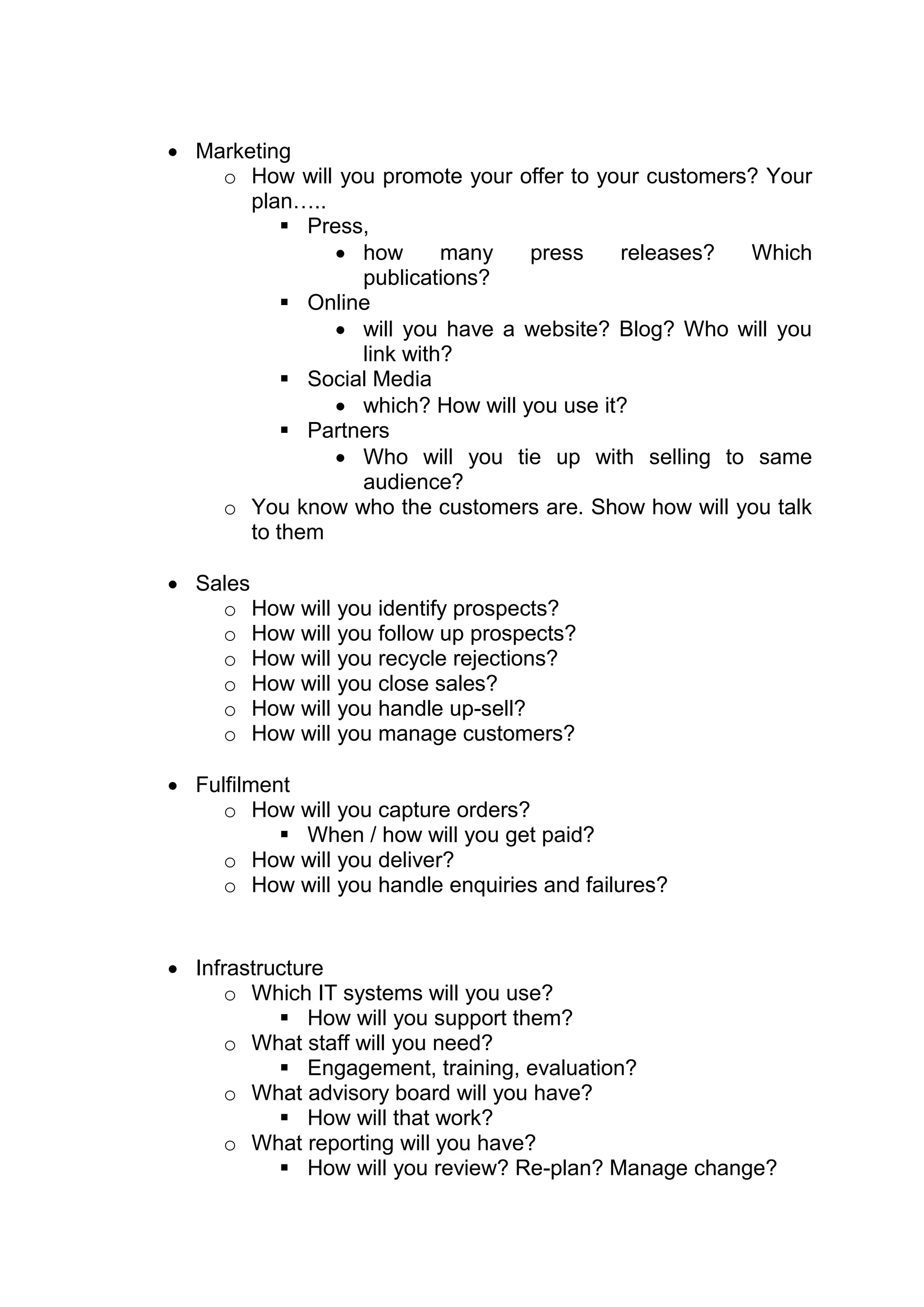  Marketing
    o How will you promote your offer to your customers? Your
       plan…..
            Press,
                 how      many    press    releases?  Which
                  publications?
            Online
                 will you have a website? Blog? Who will you
                  link with?
            Social Media
                 which? How will you use it?
            Partners
                 Who will you tie up with selling to same
                  audience?
    o You know who the customers are. Show how will you talk
       to them

 Sales
    o How will you identify prospects?
    o How will you follow up prospects?
    o How will you recycle rejections?
    o How will you close sales?
    o How will you handle up-sell?
    o How will you manage customers?

 Fulfilment
     o How will you capture orders?
            When / how will you get paid?
     o How will you deliver?
     o How will you handle enquiries and failures?


 Infrastructure
      o Which IT systems will you use?
            How will you support them?
      o What staff will you need?
            Engagement, training, evaluation?
      o What advisory board will you have?
            How will that work?
      o What reporting will you have?
            How will you review? Re-plan? Manage change?
 