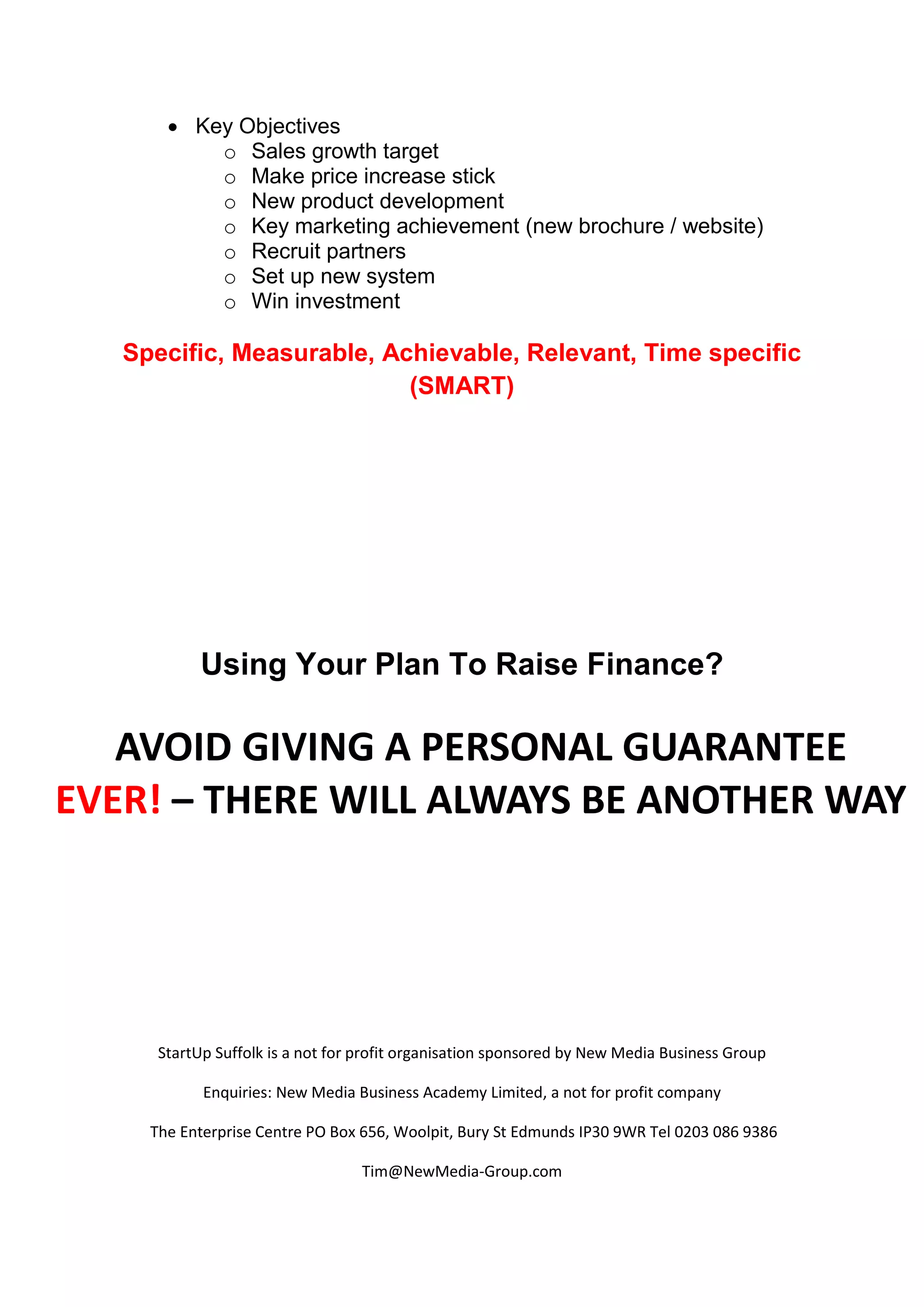  Key Objectives
           o Sales growth target
           o Make price increase stick
           o New product development
           o Key marketing achievement (new brochure / website)
           o Recruit partners
           o Set up new system
           o Win investment

   Specific, Measurable, Achievable, Relevant, Time specific
                           (SMART)




            Using Your Plan To Raise Finance?

   AVOID GIVING A PERSONAL GUARANTEE
EVER! – THERE WILL ALWAYS BE ANOTHER WAY




      StartUp Suffolk is a not for profit organisation sponsored by New Media Business Group

            Enquiries: New Media Business Academy Limited, a not for profit company

     The Enterprise Centre PO Box 656, Woolpit, Bury St Edmunds IP30 9WR Tel 0203 086 9386

                                  Tim@NewMedia-Group.com
 