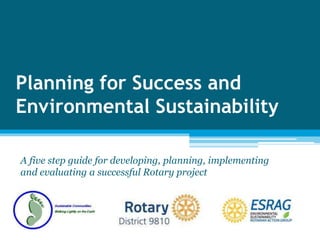 Planning for Success and
Environmental Sustainability
A five step guide for developing, planning, implementing
and evaluating a successful Rotary project
 