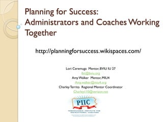 Planning for Success:
Administrators and Coaches Working
Together
Lori Ceremuga Mentor, BVIU IU 27
lbc@bviu.org
Amy Walker Mentor, MIU4
Amy.walker@miu4.org
CharleyTerrito Regional Mentor Coordinator
Charley110@verizon.net
http://planningforsuccess.wikispaces.com/
 