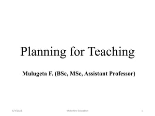 Planning for Teaching
Mulugeta F. (BSc, MSc, Assistant Professor)
6/4/2023 Midwifery Education 1
 