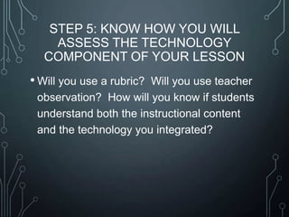 STEP 5: KNOW HOW YOU WILL
ASSESS THE TECHNOLOGY
COMPONENT OF YOUR LESSON

• Will you use a rubric?

Will you use teacher
observation? How will you know if students
understand both the instructional content
and the technology you integrated?

 