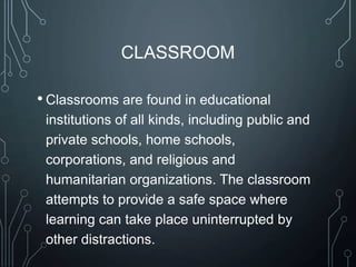 CLASSROOM
• Classrooms are found in educational
institutions of all kinds, including public and
private schools, home schools,
corporations, and religious and
humanitarian organizations. The classroom
attempts to provide a safe space where
learning can take place uninterrupted by
other distractions.

 