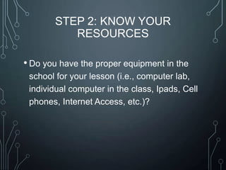 STEP 2: KNOW YOUR
RESOURCES
• Do you have the proper equipment in the
school for your lesson (i.e., computer lab,
individual computer in the class, Ipads, Cell
phones, Internet Access, etc.)?

 