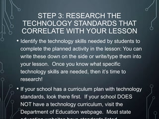 STEP 3: RESEARCH THE
TECHNOLOGY STANDARDS THAT
CORRELATE WITH YOUR LESSON
• Identify the technology skills needed by students to
complete the planned activity in the lesson: You can
write these down on the side or write/type them into
your lesson. Once you know what specific
technology skills are needed, then it’s time to
research!

• If your school has a curriculum plan with technology
standards, look there first. If your school DOES
NOT have a technology curriculum, visit the
Department of Education webpage. Most state

 